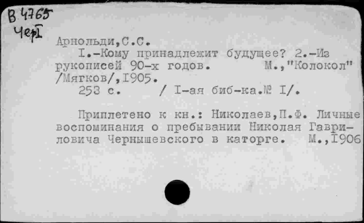 ﻿Арнольди,С.С.
1,-КЬму принадлежит будущее? 2.-Из рукописей 90-х годов.	М.,’’Колокол”
/Мягков/,1905.
253 с. / 1-ая биб-ка.№ I/.
Приплетено к кн.: Николаев,П.Ф. Личные воспоминания о пребывании Николая Гавриловича Чернышевского в каторге. М.,1906